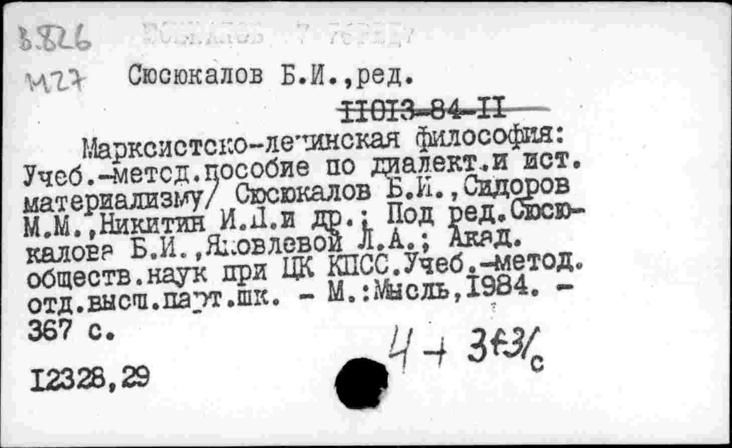 ﻿Ш	'”777 . у
ХЛ'ЪУ Сюсюкалов Б.И.,ред.
-НШЗ-84-11 - '
Маоксистско—ло’тинская философия. Учеб .-метод, пособие по далекий йот. етя йж » й®-
Я5;~йт
отд.выс'п.па’тг.шк. - М..жсль,19о<*. 367 С. ‘	Н , 0X12/